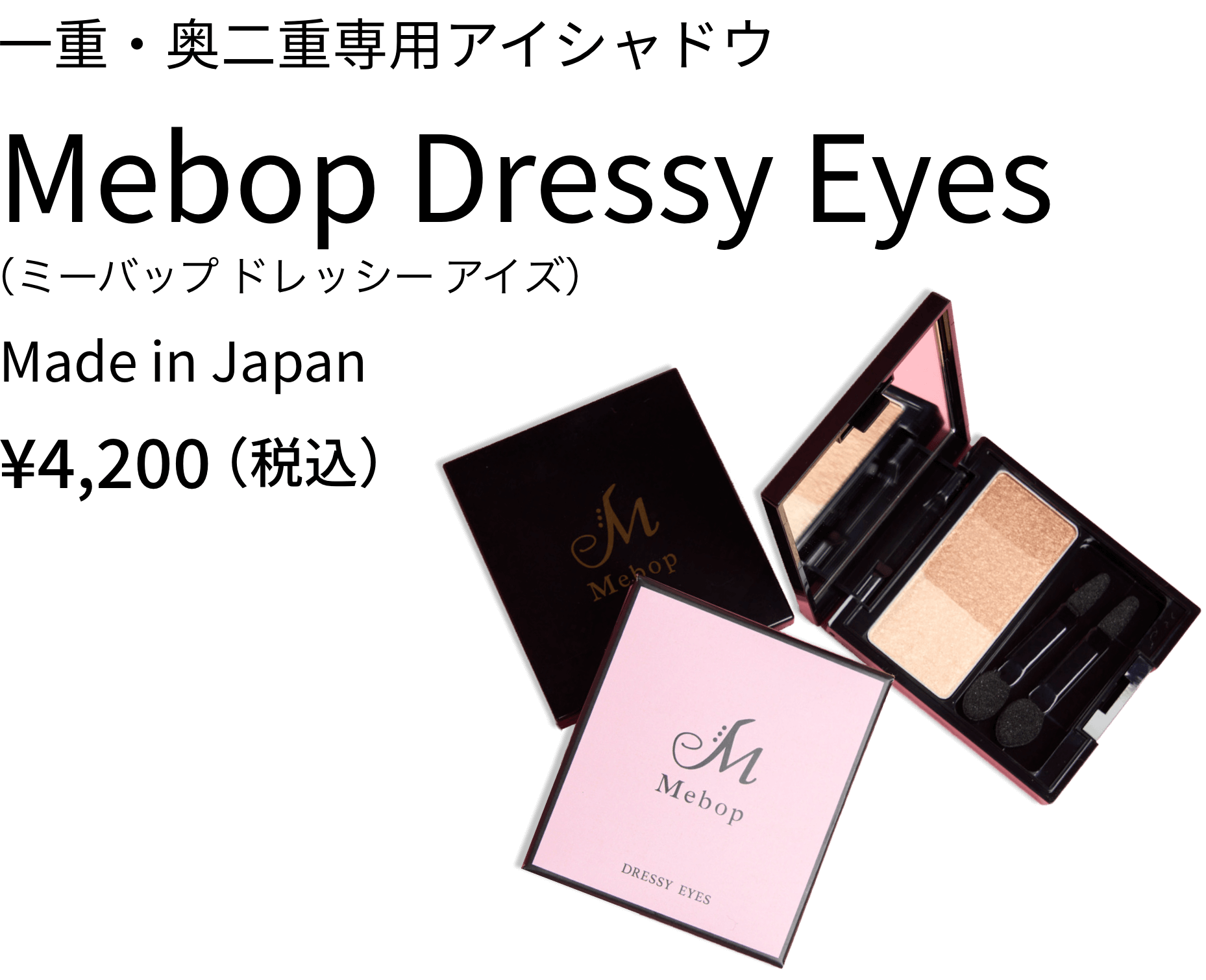 一重・奥二重専用アイシャドウ Mebop Dressy Eyes ¥4,200（税込） 瞳を美しく魅せ、華やかな印象を与える、腫れぼったくならないように、目元をすっきり見せるカラーと繊細なラメを調合。パーソナルカラーにとらわれずご使用いただけるブラウンパレットです。
              
              